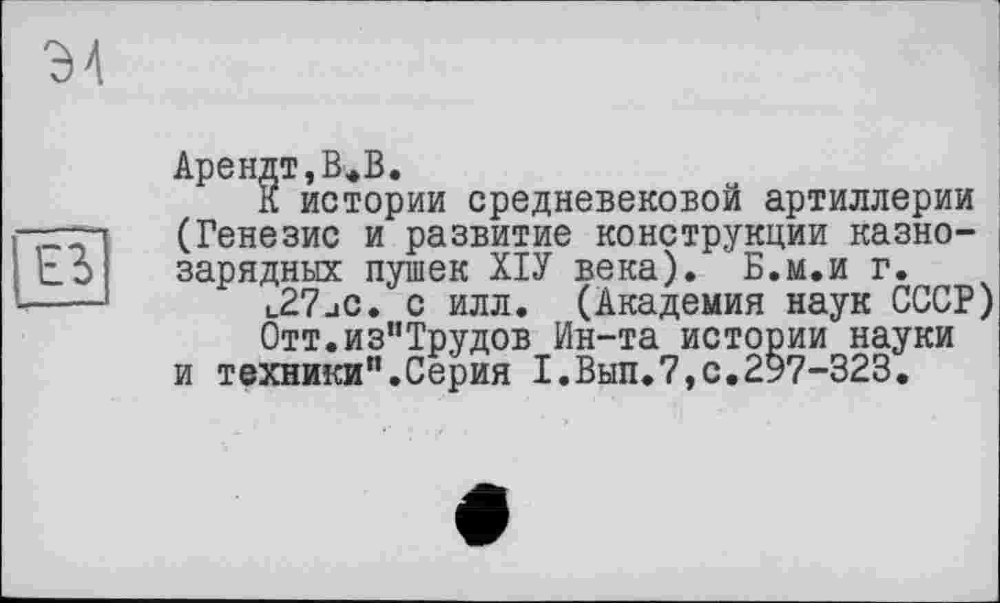 ﻿Э4
ЕЗ
Арендт,В.В.
К истории средневековой артиллерии (Генезис и развитие конструкции казнозарядных пушек ХІУ века). Б.м.и г.
l27jC. с илл. (Академия наук СССР)
0тт.из"Трудов Ин-та истории науки и техники".Серия Х.Вып.7,с.2§7-323.